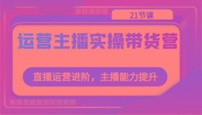 运营主播实操带货营：直播运营进阶，主播能力提升(21节课)-康仁安资源