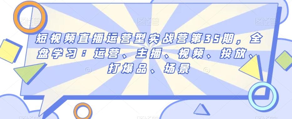 短视频直播运营型实战营第35期，全盘学习：运营、主播、视频、投放、打爆品、场景-康仁安资源
