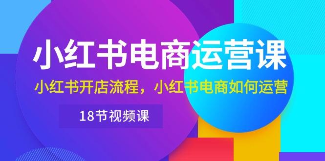小红书·电商运营课：小红书开店流程，小红书电商如何运营(18节视频课-康仁安资源