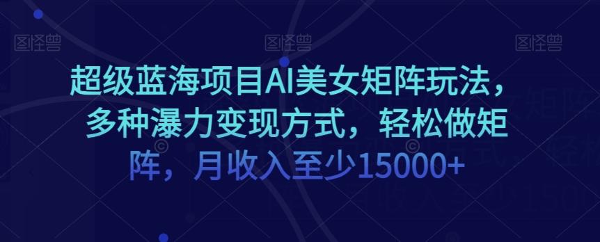 超级蓝海项目AI美女矩阵玩法，多种瀑力变现方式，轻松做矩阵，月收入至少15000+【揭秘】-康仁安资源