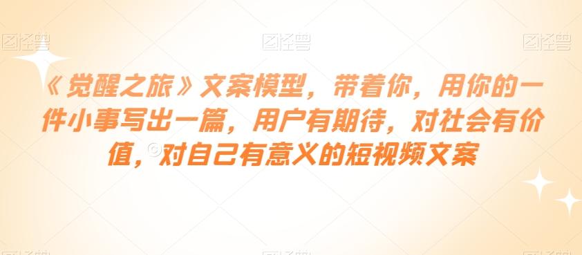《觉醒之旅》文案模型，带着你，用你的一件小事写出一篇，用户有期待，对社会有价值，对自己有意义的短视频文案-康仁安资源