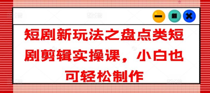 短剧新玩法之盘点类短剧剪辑实操课，小白也可轻松制作-康仁安资源