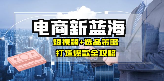 商家必看电商新蓝海：短视频+选品策略，打造爆款全攻略，月入10w+-康仁安资源