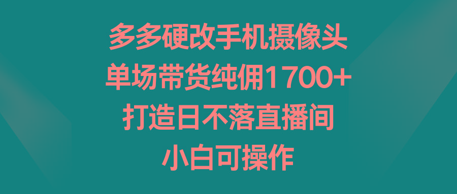 多多硬改手机摄像头，单场带货纯佣1700+，打造日不落直播间，小白可操作-康仁安资源