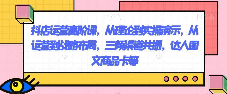 抖店运营高阶课，从理论到实操演示，从运营到战略布局，三频渠道共振，达人图文商品卡等-康仁安资源