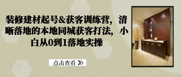 装修建材起号&获客训练营，​清晰落地的本地同城获客打法，小白从0到1落地实操-康仁安资源
