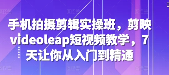 手机拍摄剪辑实操班，剪映videoleap短视频教学，7天让你从入门到精通-康仁安资源
