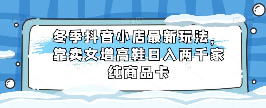 冬季抖音小店最新玩法，靠卖女增高鞋日入两千家纯商品卡【揭秘】-康仁安资源