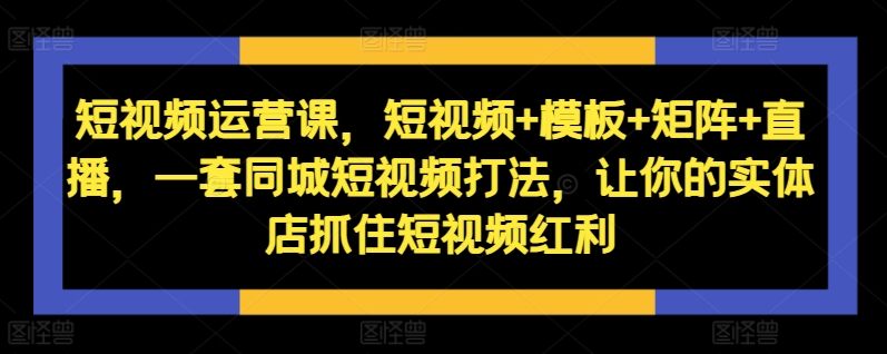 短视频运营课,短视频+模板+矩阵+直播,一套同城短视频打法,让你的实体店抓住短视频红利-康仁安资源