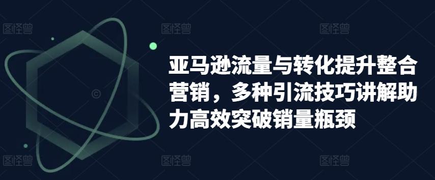 亚马逊流量与转化提升整合营销，多种引流技巧讲解助力高效突破销量瓶颈-康仁安资源