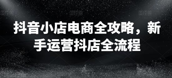 抖音小店电商全攻略,新手运营抖店全流程