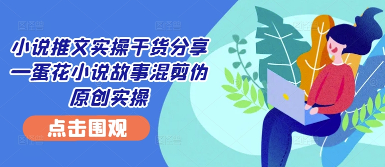小说推文实操干货分享—蛋花小说故事混剪伪原创实操-康仁安资源