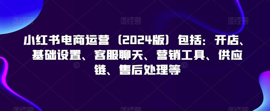 小红书电商运营(2024版)包括：开店、基础设置、客服聊天、营销工具、供应链、售后处理等-康仁安资源