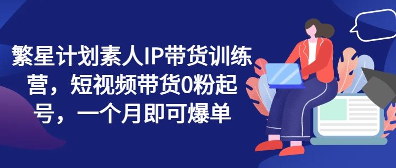 繁星计划素人IP带货训练营，短视频带货0粉起号，一个月即可爆单-康仁安资源