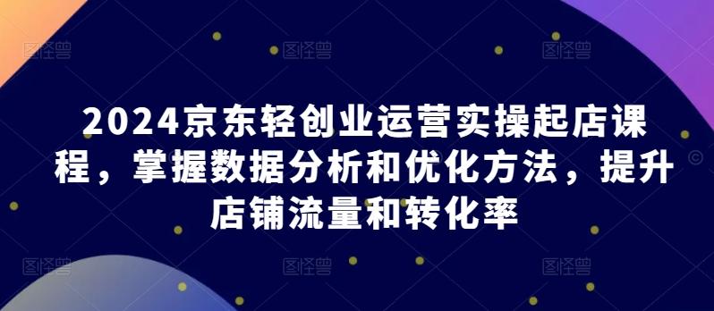 2024京东轻创业运营实操起店课程，掌握数据分析和优化方法，提升店铺流量和转化率-康仁安资源